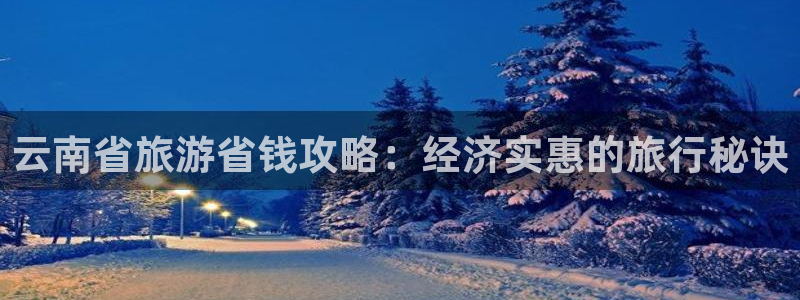 云顶集团最新官方网站|云南省旅游省钱攻略：经济实惠的旅行秘诀