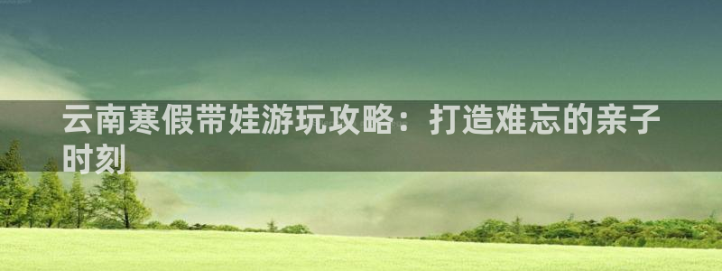 云顶集团7610官方网站|云南寒假带娃游玩攻略：打造难忘的亲子
时刻