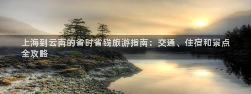 欢迎光临welcome云顶集团|上海到云南的省时省钱旅游指南：交通、住宿和景点
全攻略